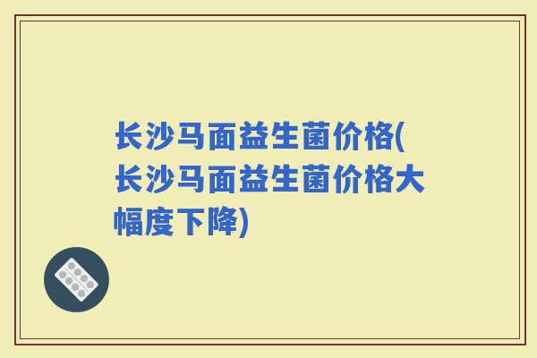 长沙马面益生菌价格(长沙马面益生菌价格大幅度下降)