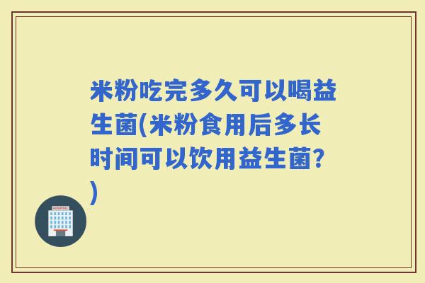 米粉吃完多久可以喝益生菌(米粉食用后多长时间可以饮用益生菌？)