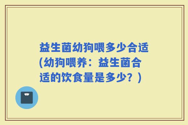 益生菌幼狗喂多少合适(幼狗喂养：益生菌合适的饮食量是多少？)