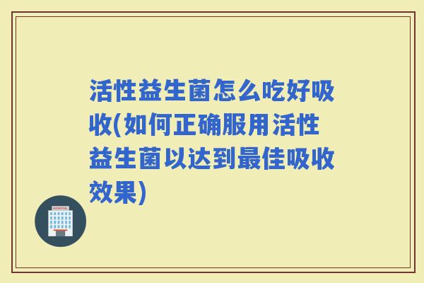 活性益生菌怎么吃好吸收(如何正确服用活性益生菌以达到最佳吸收效果)