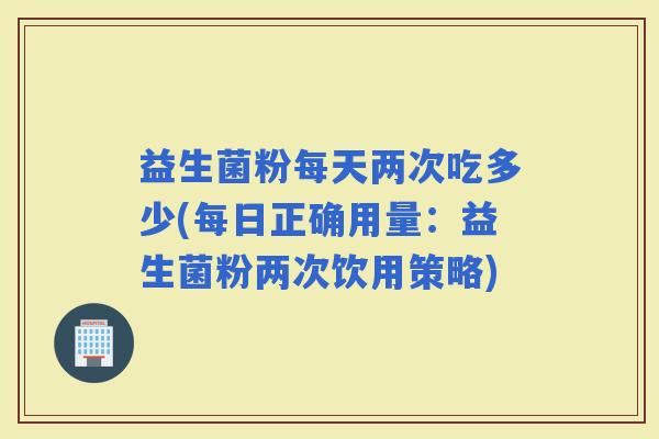 益生菌粉每天两次吃多少(每日正确用量：益生菌粉两次饮用策略)
