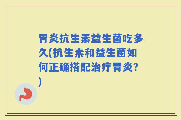抗生素益生菌吃多久(抗生素和益生菌如何正确搭配？)