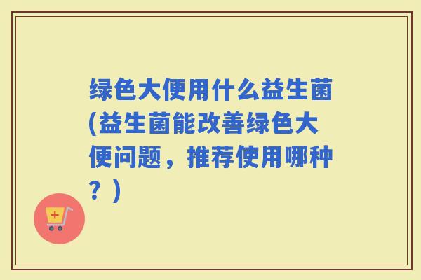 绿色大便用什么益生菌(益生菌能改善绿色大便问题，推荐使用哪种？)