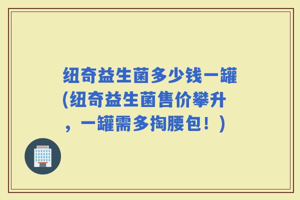 纽奇益生菌多少钱一罐(纽奇益生菌售价攀升，一罐需多掏腰包！)