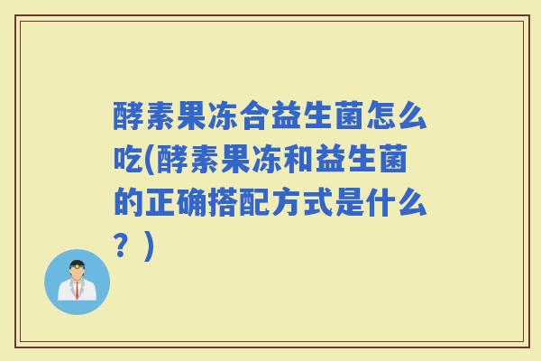 酵素果冻合益生菌怎么吃(酵素果冻和益生菌的正确搭配方式是什么？)