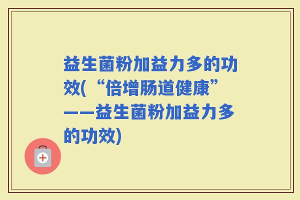 益生菌粉加益力多的功效(“倍增肠道健康”——益生菌粉加益力多的功效)