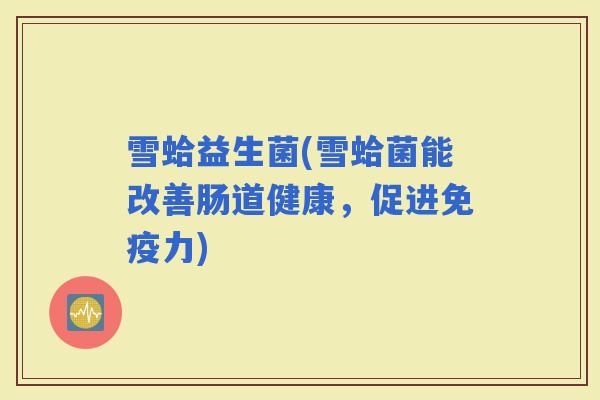 雪蛤益生菌(雪蛤菌能改善肠道健康，促进免疫力)