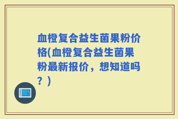 橙复合益生菌果粉价格(橙复合益生菌果粉新报价，想知道吗？)