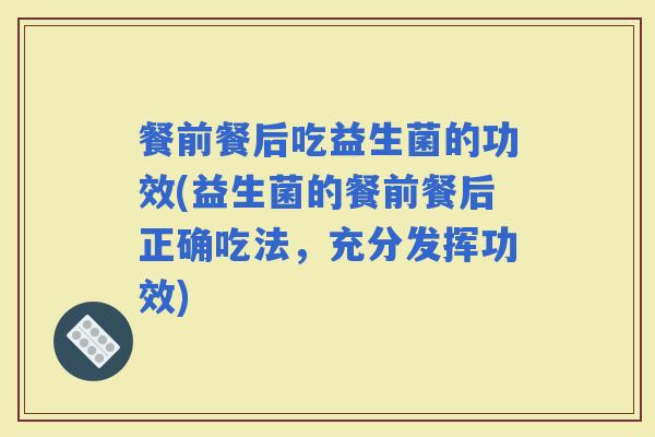 餐前餐后吃益生菌的功效(益生菌的餐前餐后正确吃法，充分发挥功效)