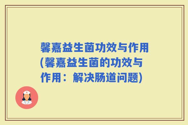 馨嘉益生菌功效与作用(馨嘉益生菌的功效与作用：解决肠道问题)