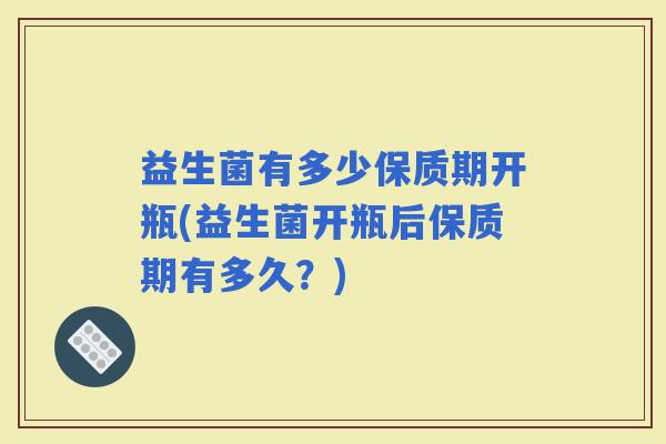 益生菌有多少保质期开瓶(益生菌开瓶后保质期有多久？)