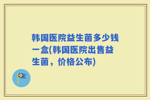 韩国医院益生菌多少钱一盒(韩国医院出售益生菌，价格公布)