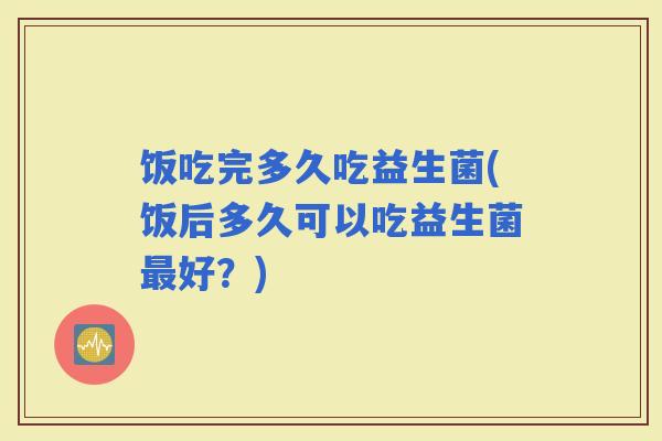 饭吃完多久吃益生菌(饭后多久可以吃益生菌好？)