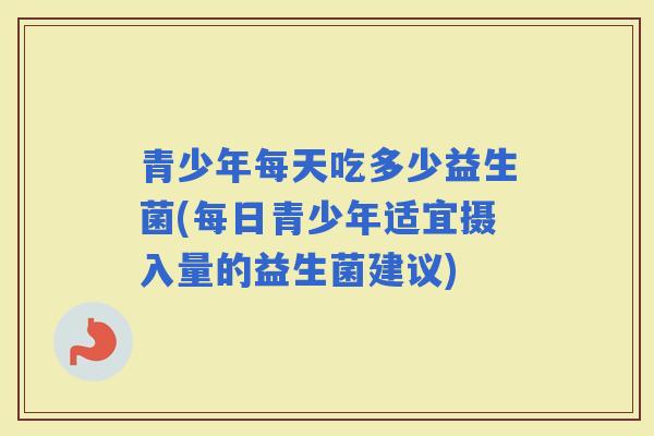 青少年每天吃多少益生菌(每日青少年适宜摄入量的益生菌建议)