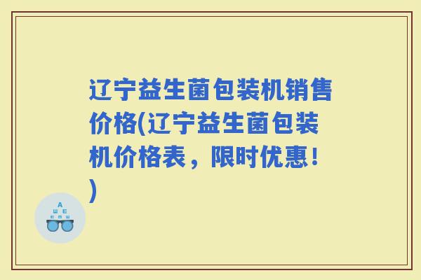 辽宁益生菌包装机销售价格(辽宁益生菌包装机价格表，限时优惠！)