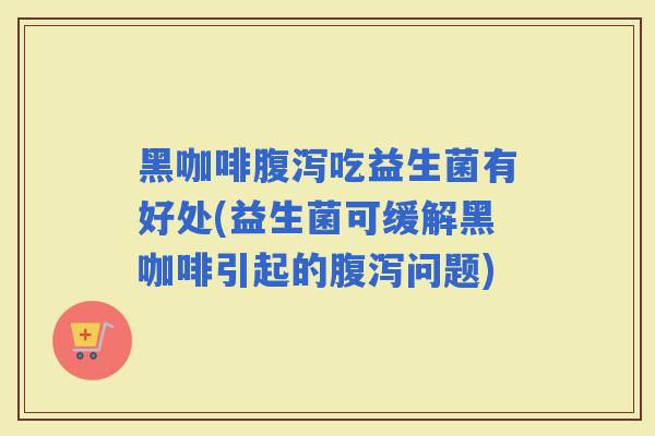 黑咖啡腹泻吃益生菌有好处(益生菌可缓解黑咖啡引起的腹泻问题)