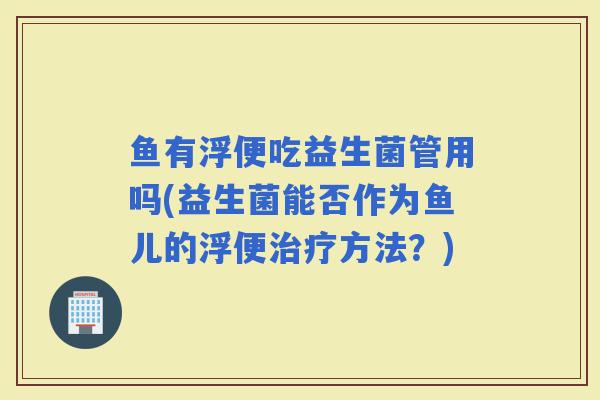 鱼有浮便吃益生菌管用吗(益生菌能否作为鱼儿的浮便治疗方法？)