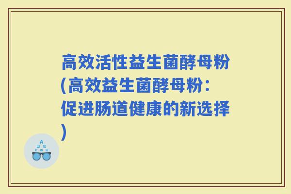 高效活性益生菌酵母粉(高效益生菌酵母粉：促进肠道健康的新选择)
