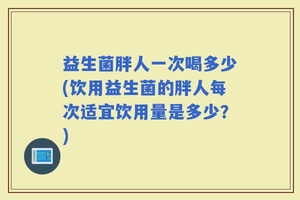 益生菌胖人一次喝多少(饮用益生菌的胖人每次适宜饮用量是多少？)
