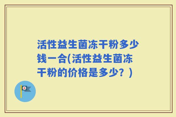 活性益生菌冻干粉多少钱一合(活性益生菌冻干粉的价格是多少？)
