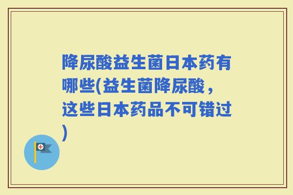 降尿酸益生菌日本药有哪些(益生菌降尿酸，这些日本药品不可错过)