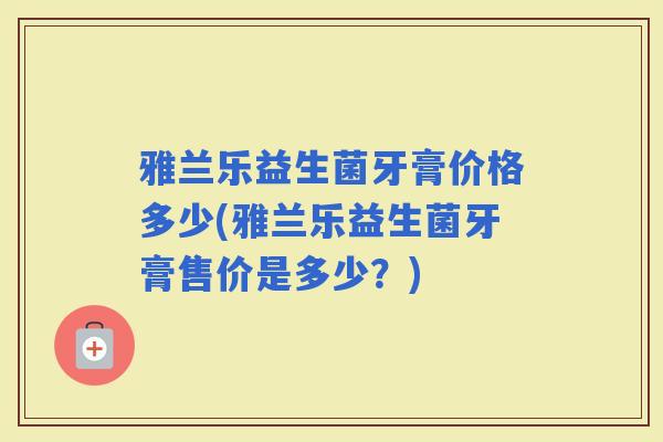 雅兰乐益生菌牙膏价格多少(雅兰乐益生菌牙膏售价是多少？)