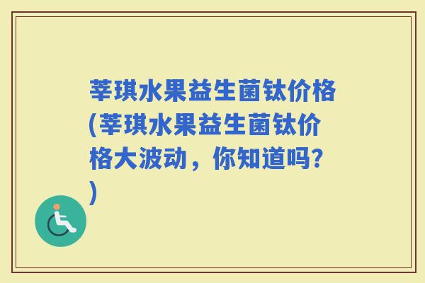 莘琪水果益生菌钛价格(莘琪水果益生菌钛价格大波动，你知道吗？)