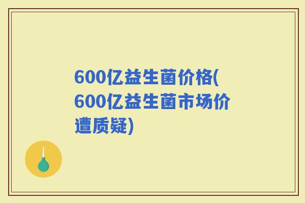600亿益生菌价格(600亿益生菌市场价遭质疑)