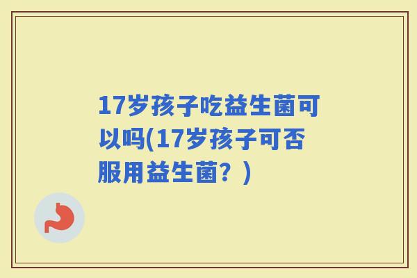 17岁孩子吃益生菌可以吗(17岁孩子可否服用益生菌？)