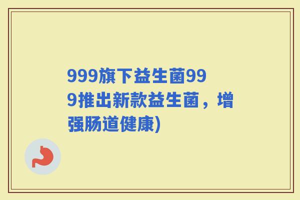 999旗下益生菌999推出新款益生菌，增强肠道健康)