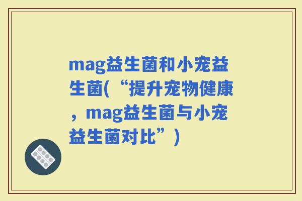 mag益生菌和小宠益生菌(“提升宠物健康，mag益生菌与小宠益生菌对比”)