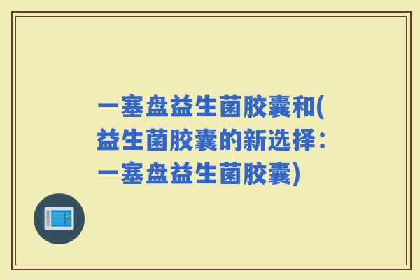 一塞盘益生菌胶囊和(益生菌胶囊的新选择：一塞盘益生菌胶囊)