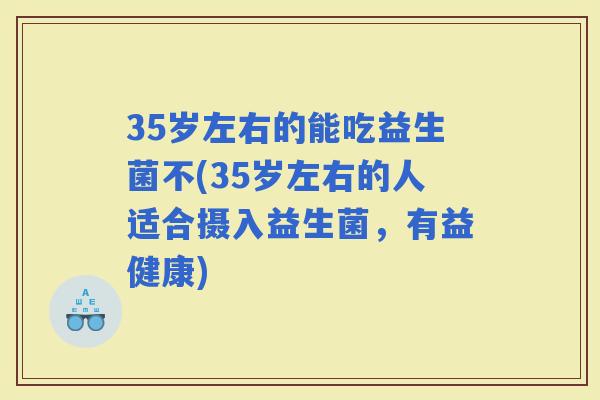 35岁左右的能吃益生菌不(35岁左右的人适合摄入益生菌，有益健康)