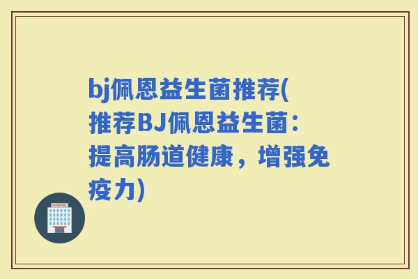 bj佩恩益生菌推荐(推荐BJ佩恩益生菌：提高肠道健康，增强力)