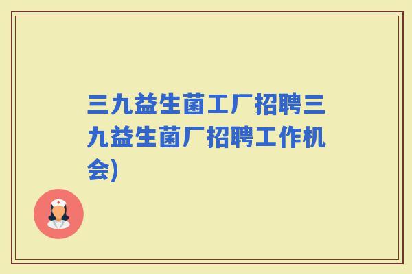 三九益生菌工厂招聘三九益生菌厂招聘工作机会)