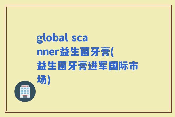 global scanner益生菌牙膏(益生菌牙膏进军国际市场)