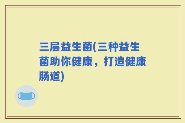 三层益生菌(三种益生菌助你健康，打造健康肠道)