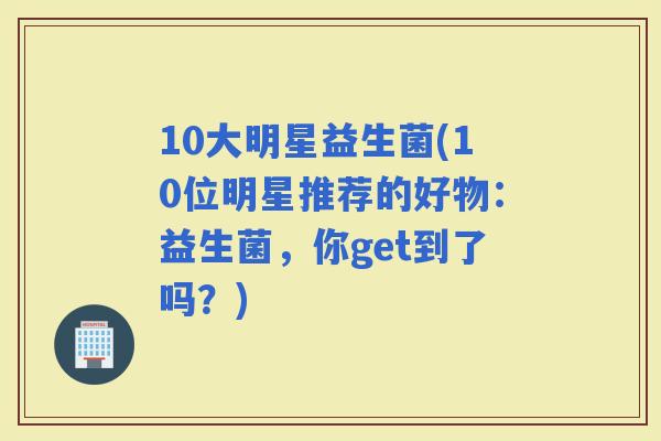 10大明星益生菌(10位明星推荐的好物：益生菌，你get到了吗？)