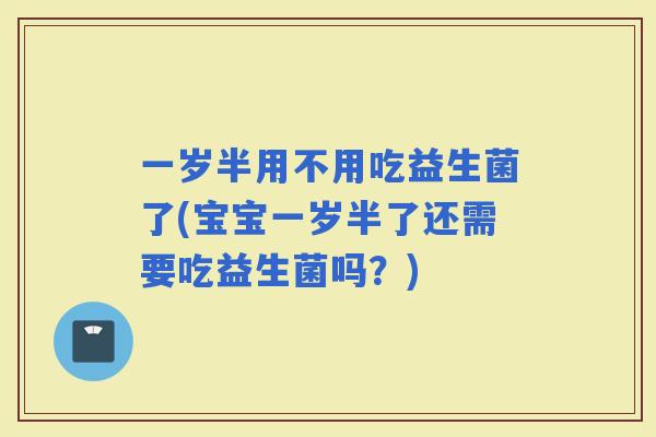 一岁半用不用吃益生菌了(宝宝一岁半了还需要吃益生菌吗？)