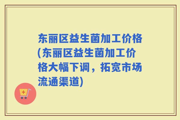 东丽区益生菌加工价格(东丽区益生菌加工价格大幅下调，拓宽市场流通渠道)