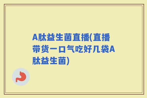 A肽益生菌直播(直播带货一口气吃好几袋A肽益生菌)