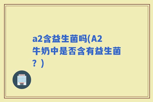 a2含益生菌吗(A2牛奶中是否含有益生菌？)