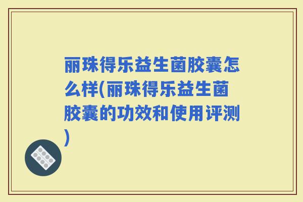 丽珠得乐益生菌胶囊怎么样(丽珠得乐益生菌胶囊的功效和使用评测)