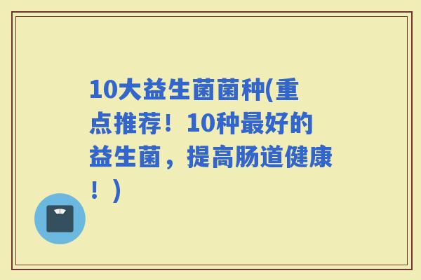 10大益生菌菌种(重点推荐！10种好的益生菌，提高肠道健康！)