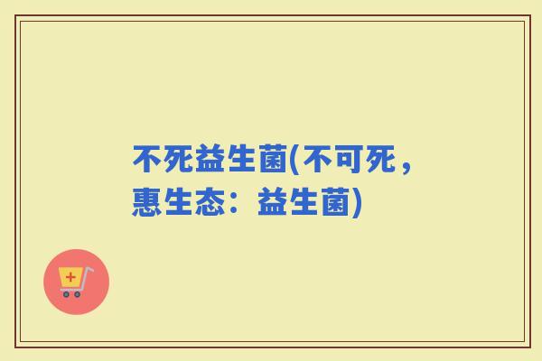 不死益生菌(不可死，惠生态：益生菌)