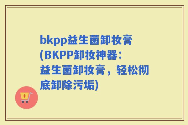 bkpp益生菌卸妆膏(BKPP卸妆神器：益生菌卸妆膏，轻松彻底卸除污垢)