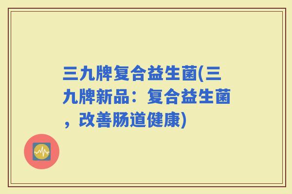三九牌复合益生菌(三九牌新品：复合益生菌，改善肠道健康)