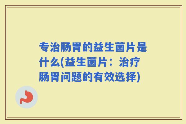 专肠胃的益生菌片是什么(益生菌片：肠胃问题的有效选择)