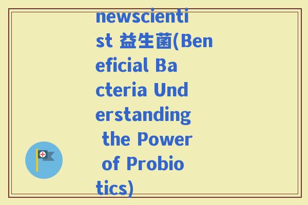 newscientist 益生菌(Beneficial Bacteria Understanding the Power of Probiotics)