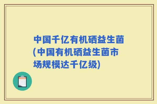 中国千亿有机硒益生菌(中国有机硒益生菌市场规模达千亿级)